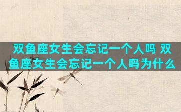 双鱼座女生会忘记一个人吗 双鱼座女生会忘记一个人吗为什么